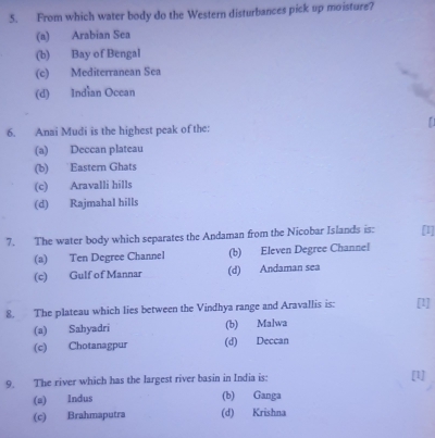 From which water body do the Western disturbances pick up moisture?
(a) Arabian Sea
(b) Bay of Bengal
(c) Mediterranean Sea
(d) Indian Ocean
6. Anai Mudi is the highest peak of the:
(a) Deccan plateau
(b) Eastern Ghats
(c) Aravalli hills
(d) Rajmahal hills
7. The water body which separates the Andaman from the Nicobar Islands is: [1]
(a) Ten Degree Channel (b) Eleven Degree Channel
(c) Gulf of Mannar (d) Andaman sea
8. The plateau which lies between the Vindhya range and Aravallis is: [1]
(a) Sahyadri (b) Malwa
(c) Chotanagpur (d) Deccan
9. The river which has the largest river basin in India is: [1]
(a) Indus (b) Ganga
(c) Brahmaputra (d) Krishna