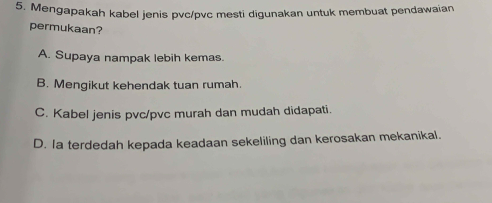 Mengapakah kabel jenis pvc/pvc mesti digunakan untuk membuat pendawaian
permukaan?
A. Supaya nampak lebih kemas.
B. Mengikut kehendak tuan rumah.
C. Kabel jenis pvc/pvc murah dan mudah didapati.
D. Ia terdedah kepada keadaan sekeliling dan kerosakan mekanikal.