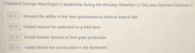 President George Washington's leadership during the Whiskey Rebellion (1794) was important because it
4. showed the ability of the new government to enforce federal law
helped assure his reelection to a third term. forced frontier farmers to limit grain production
A. halted British fort construction in the Northwest