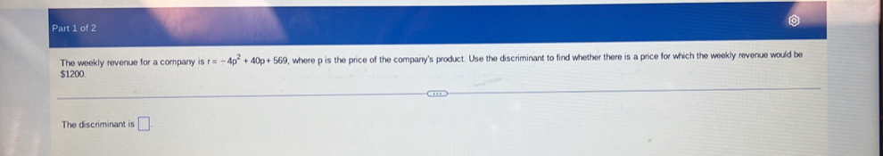 The weekly revenue for a company is r=-4p^2+40p+569 , where p is the price of the company's product. Use the discriminant to find whether there is a price for which the weekly revenue would be
$1200. 
The discriminant is □.