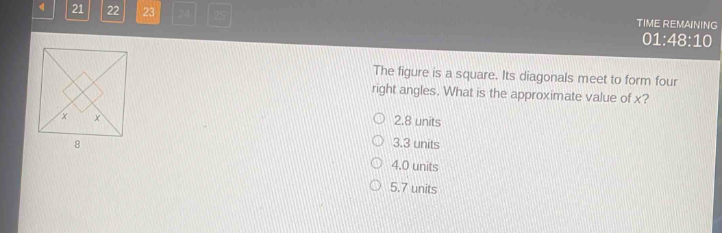 21 22 23 24 25 TIME REMAINING
01:48:10
The figure is a square. Its diagonals meet to form four
right angles. What is the approximate value of x?
2.8 units
3.3 units
4.0 units
5.7 units