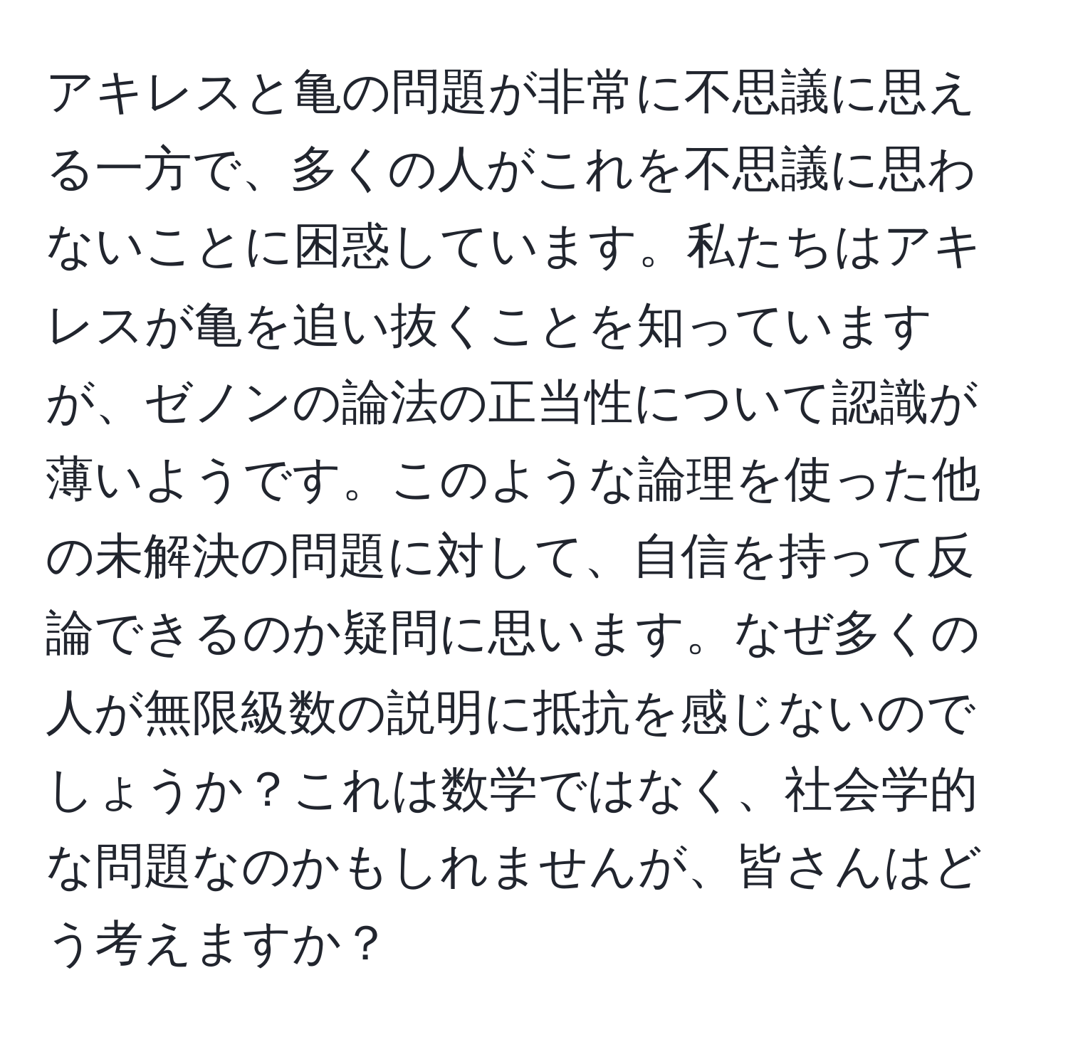 アキレスと亀の問題が非常に不思議に思える一方で、多くの人がこれを不思議に思わないことに困惑しています。私たちはアキレスが亀を追い抜くことを知っていますが、ゼノンの論法の正当性について認識が薄いようです。このような論理を使った他の未解決の問題に対して、自信を持って反論できるのか疑問に思います。なぜ多くの人が無限級数の説明に抵抗を感じないのでしょうか？これは数学ではなく、社会学的な問題なのかもしれませんが、皆さんはどう考えますか？