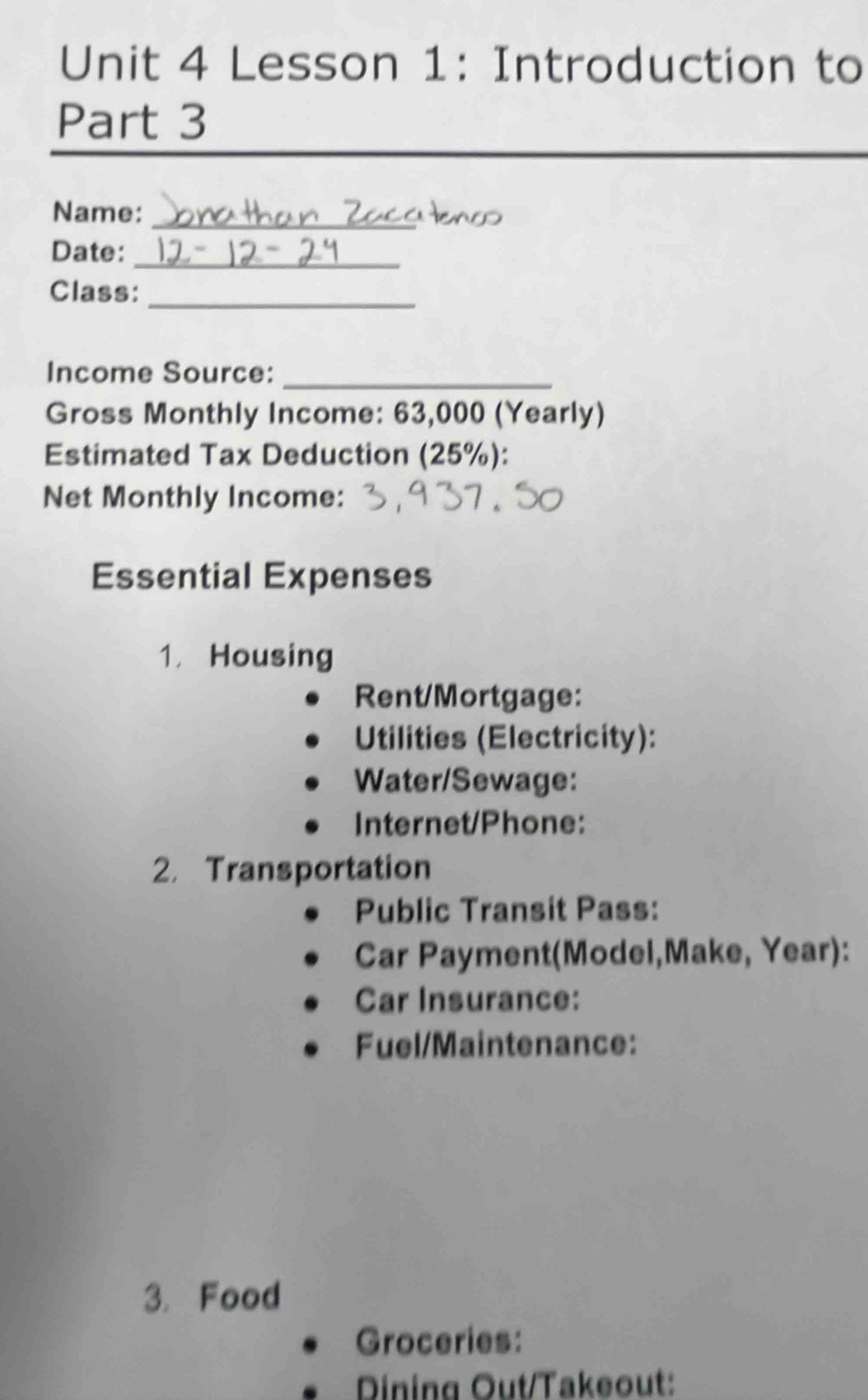 Lesson 1: Introduction to 
Part 3 
Name:_ 
Date:_ 
Class:_ 
Income Source:_ 
Gross Monthly Income: 63,000 (Yearly) 
Estimated Tax Deduction (25%): 
Net Monthly Income: 
Essential Expenses 
1. Housing 
Rent/Mortgage: 
Utilities (Electricity): 
Water/Sewage: 
Internet/Phone: 
2. Transportation 
Public Transit Pass: 
Car Payment(Model,Make, Year): 
Car Insurance: 
Fuel/Maintenance: 
3. Food 
Groceries: 
Dining Out/Takeout: