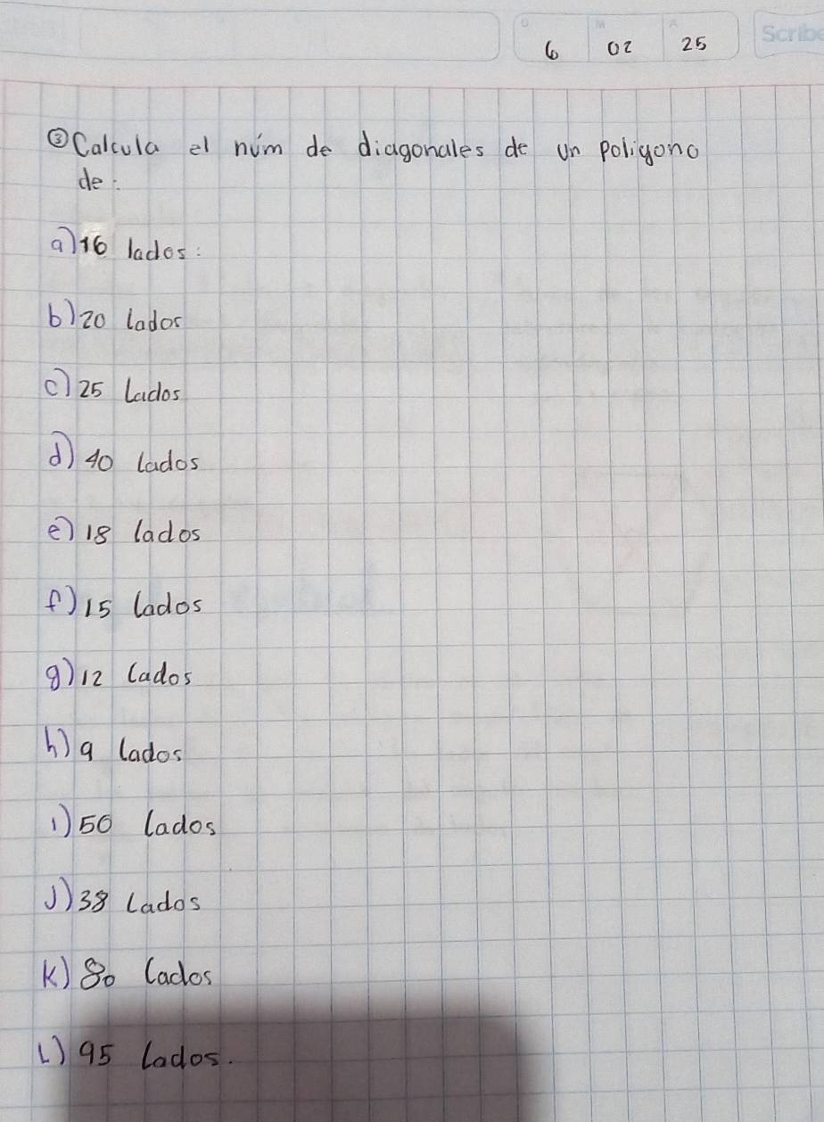 o2 25
③Calcula el him de diagonales de un poligono
de
a) 16 lades:
b) 20 lador
c] 25 lados
d 40 lados
e) 1g lados
() 15 lados
9) 12 lados
h) a lados
1) 50 lados
1) 38 lados
k) 80 Cados
1) 95 lados.