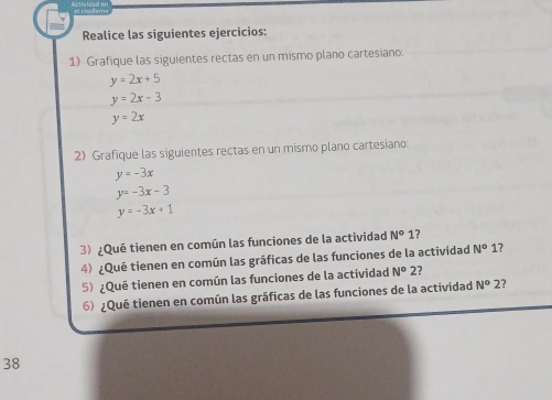 Realice las siguientes ejercicios: 
1) Grafique las siguientes rectas en un mismo plano cartesiano:
y=2x+5
y=2x-3
y=2x
2) Grafique las siguientes rectas en un mismo plano cartesiano:
y=-3x
y=-3x-3
y=-3x+1
3) ¿Qué tienen en común las funciones de la actividad N°1 ? 
4) ¿Qué tienen en común las gráficas de las funciones de la actividad N^o 1? y
5) ¿Qué tienen en común las funciones de la actividad N^o2 7 
6) ¿Qué tienen en común las gráficas de las funciones de la actividad N^o2 ? 
38