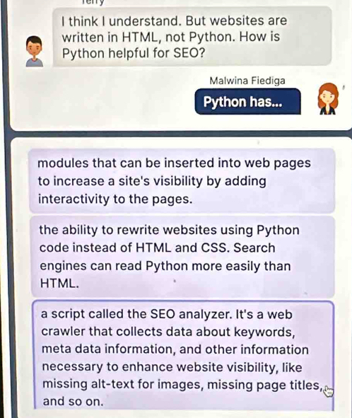 Terry
I think I understand. But websites are
written in HTML, not Python. How is
Python helpful for SEO?
Malwina Fiediga
Python has...
modules that can be inserted into web pages
to increase a site's visibility by adding
interactivity to the pages.
the ability to rewrite websites using Python
code instead of HTML and CSS. Search
engines can read Python more easily than
HTML.
a script called the SEO analyzer. It's a web
crawler that collects data about keywords,
meta data information, and other information
necessary to enhance website visibility, like
missing alt-text for images, missing page titles,
and so on.