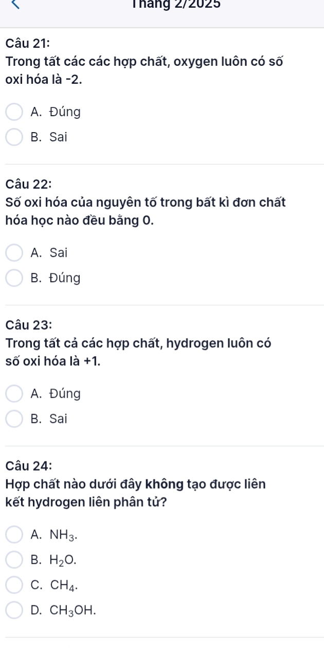 Tháng 2/2025
Câu 21:
Trong tất các các hợp chất, oxygen luôn có số
oxi hóa là -2.
A. Đúng
B. Sai
Câu 22:
Số oxi hóa của nguyên tố trong bất kì đơn chất
hóa học nào đều bằng 0.
A. Sai
B. Đúng
Câu 23:
Trong tất cả các hợp chất, hydrogen luôn có
số oxi hóa ldot a+1.
A. Đúng
B. Sai
Câu 24:
Hợp chất nào dưới đây không tạo được liên
kết hydrogen liên phân tử?
A. NH_3.
B. H_2O.
C. CH_4.
D. CH_3OH.