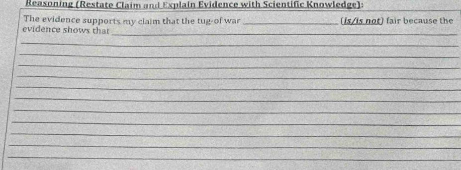 Reasoning (Restate Claim and Explain Evidence with Scientific Knowledge): 
The evidence supports my claim that the tug-of war _(is/is not) fair because the 
evidence shows that 
_ 
_ 
_ 
_ 
_ 
_ 
_ 
_ 
_ 
_ 
_ 
_