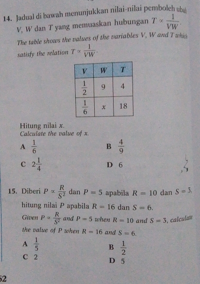 Jadual di bawah menunjukkan nilai-nilai pemboleh uba
V, W dan T yang memuaskan hubungan T∝  1/VW .
The table shows the values of the variables V, W and T which
satisfy the relation T∝  1/VW .
Hitung nilai x.
Calculate the value of x.
A  1/6 
B  4/9 
C 2 1/4  D 6
15. Diberi Palpha  R/S^2  dan P=5 apabila R=10 dan S=3,
hitung nilai P apabila R=16 dan S=6.
Given Palpha  R/S^2  and P=5 when R=10 and S=3 , calculate
the value of P when R=16 and S=6.
A  1/5 
B  1/2 
C 2 D 5
2