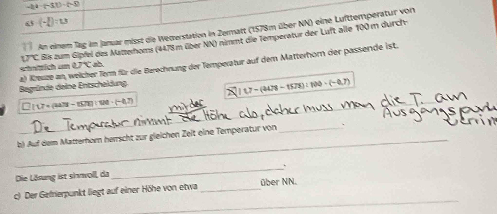 -24-(-5.1)-(-5)
65-(- 3/4 )=1.3
An einem Tag im Januar misst die Wetterstation in Zermatt (1578m über NN) eine Lufttemperatur von
UC C. Bis zum Gipfel des Matteroms (4478m über NN) nimmt die Temperatur der Luft alle 100 m durch 
a) Kreuze an, weicher Term für die Berechnung der Temperatur auf dem Matterhorn der passende ist. 
schnitich um aJ°C sh 
Begründe deine Entscheldung.
1.7-(3478-1578):100· (-0.7)
10 7 η (4478 - (578):120-(-4.7)
_ 
_ 
_ 
_ 
b) Auf dem Matterhorn herrscht zur gleichen Zeit eine Temperatur von 
、 
Die Lösung ist sinnwoll, da_ 、 
c) Der Gefrierpunkt liegt auf einer Höhe von etwa _über NN. 
_ 
_