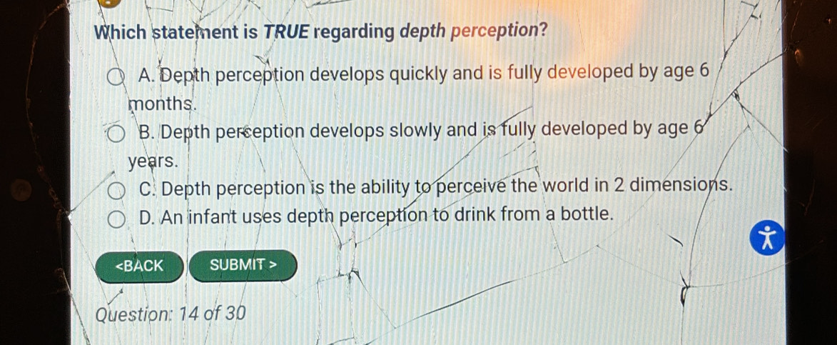 Which statement is TRUE regarding depth perception?
A. Depth perception develops quickly and is fully developed by age 6
months.
B. Depth perception develops slowly and is fully developed by age 6
years.
C. Depth perception is the ability to perceive the world in 2 dimensions.
D. An infant uses depth perception to drink from a bottle.

Question: 14 of 30