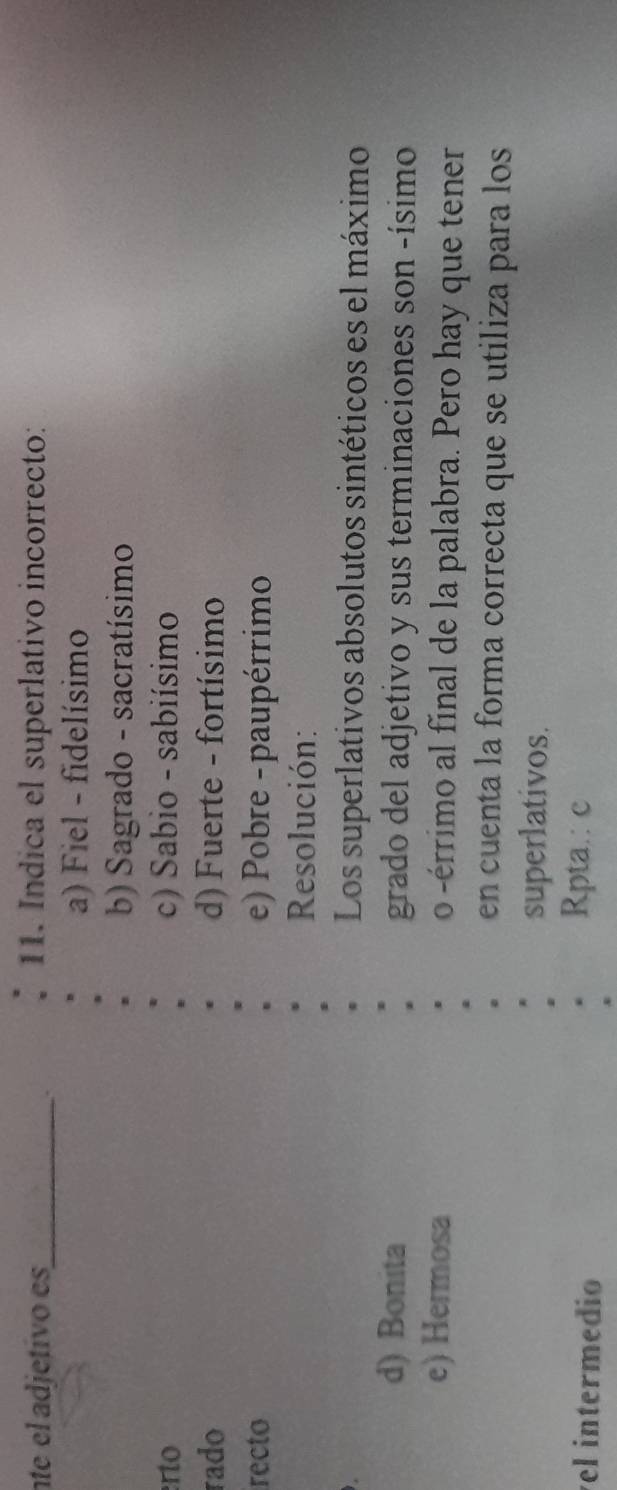 nte el adjetivo es_ 11. Indica el superlativo incorrecto:
.
a) Fiel - fidelísimo
b) Sagrado - sacratísimo
erto c) Sabio - sabiísimo
rado d)Fuerte - fortísimo
recto e) Pobre -paupérrimo
Resolución:
Los superlativos absolutos sintéticos es el máximo
d) Bonita grado del adjetivo y sus terminaciones son -ísimo
e) Hermosa o -érrimo al final de la palabra. Pero hay que tener
en cuenta la forma correcta que se utiliza para los
superlativos.
el intermedio
Rpta.: c