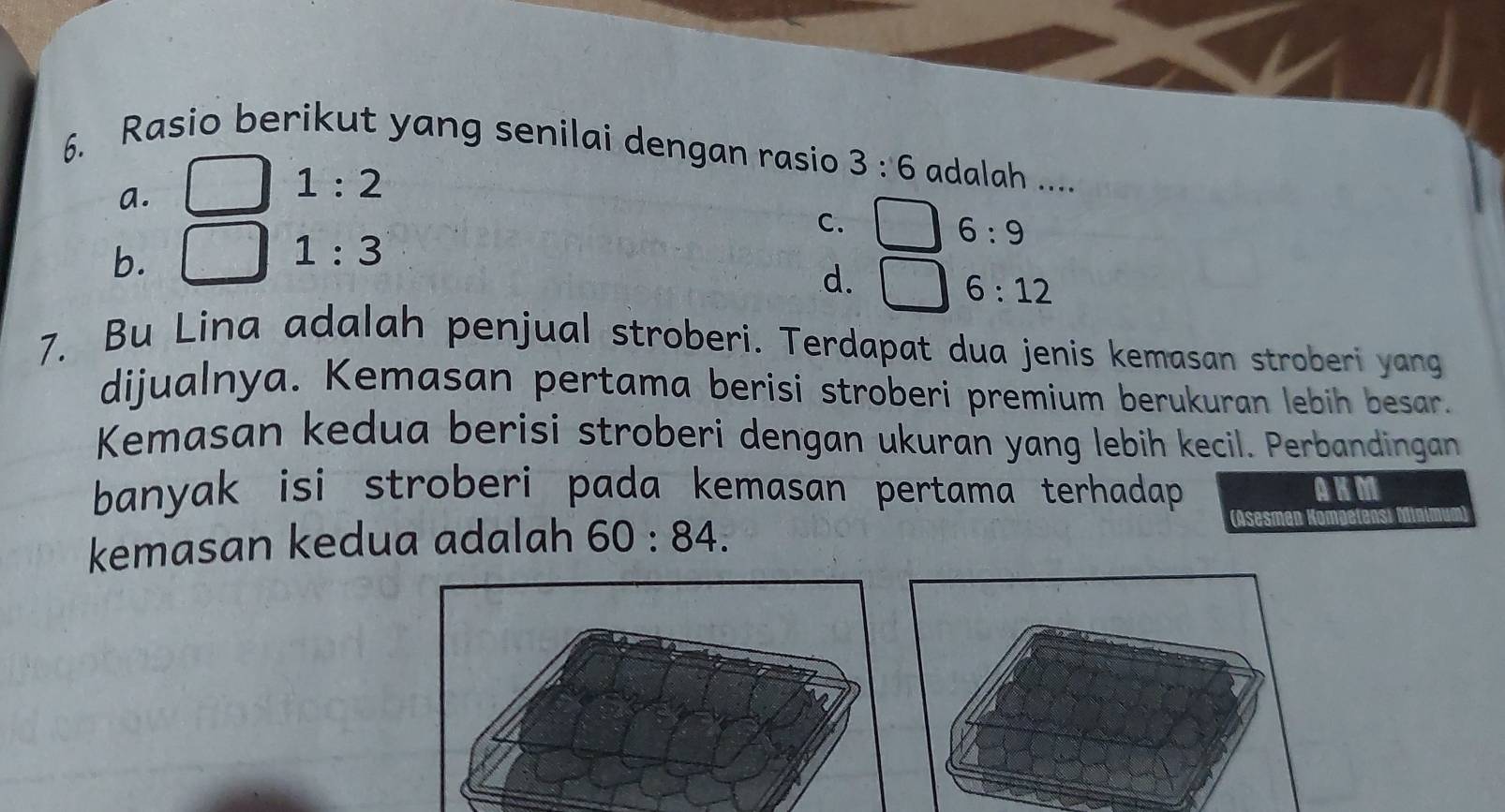 Rasio berikut yang senilai dengan rasio 3:6 adalah ....
a.
1:2
C. □ 6:9
b.
1:3
d.
6:12
7. Bu Lina adalah penjual stroberi. Terdapat dua jenis kemasan stroberi yang
dijualnya. Kemasan pertama berisi stroberi premium berukuran lebih besar.
Kemasan kedua berisi stroberi dengan ukuran yang lebih kecil. Perbandingan
banyak isi stroberi pada kemasan pertama terhadap. (Asesman Ko AKM
kemasan kedua adalah 60:84.