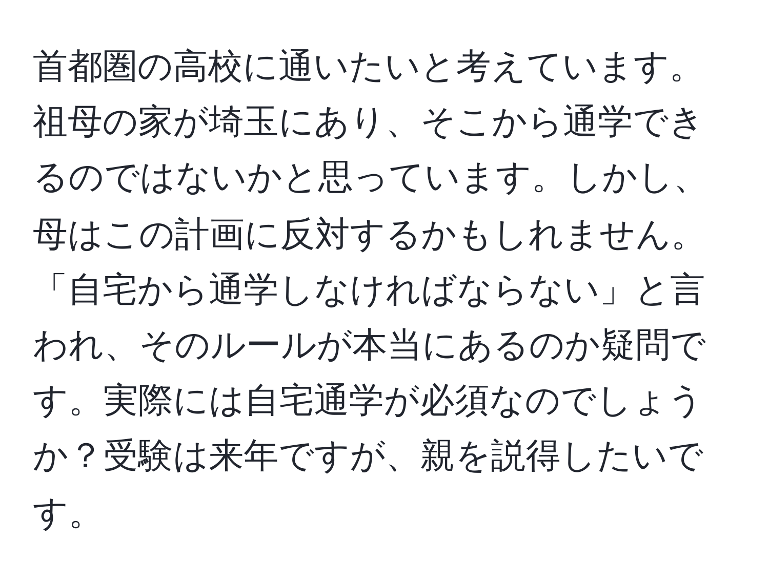 首都圏の高校に通いたいと考えています。祖母の家が埼玉にあり、そこから通学できるのではないかと思っています。しかし、母はこの計画に反対するかもしれません。「自宅から通学しなければならない」と言われ、そのルールが本当にあるのか疑問です。実際には自宅通学が必須なのでしょうか？受験は来年ですが、親を説得したいです。