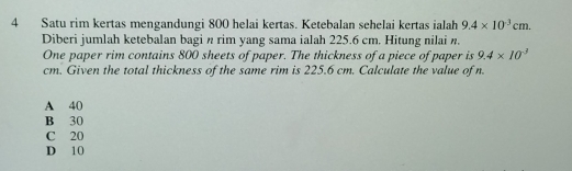 Satu rim kertas mengandungi 800 helai kertas. Ketebalan sehelai kertas ialah 9.4* 10^(-3)cm. 
Diberi jumlah ketebalan bagi n rim yang sama ialah 225.6 cm. Hitung nilai n.
One paper rim contains 800 sheets of paper. The thickness of a piece of paper is 9.4* 10^(-3)
cm. Given the total thickness of the same rim is 225.6 cm. Calculate the value of n.
A 40
B 30
C 20
D 10