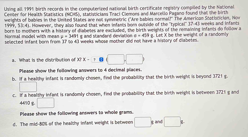 Using all 1991 birth records in the computerized national birth certificate registry compiled by the National 
Center for Health Statistics (NCHS), statisticians Traci Clemons and Marcello Pagano found that the birth 
weights of babies in the United States are not symmetric (''Are babies normal?'' The American Statistician, Nov 
1999. 53:4). However, they also found that when infants born outside of the "typical" 37-43 weeks and infants 
born to mothers with a history of diabetes are excluded, the birth weights of the remaining infants do follow a 
Normal model with mean mu =3491g and standard deviation sigma =459g. Let X be the weight of a randomly 
selected infant born from 37 to 43 weeks whose mother did not have a history of diabetes. 
a. What is the distribution of X? X-□ ?□ (□ ,□ )
Please show the following answers to 4 decimal places. 
b. If a healthy infant is randomly chosen, find the probability that the birth weight is beyond 3721 g. 
□ 
c. If a healthy infant is randomly chosen, find the probability that the birth weight is between 3721 g and
4410 g. □
Please show the following answers to whole grams. 
d. The mid- 80% of the healthy infant weight is between □ g and □ g.