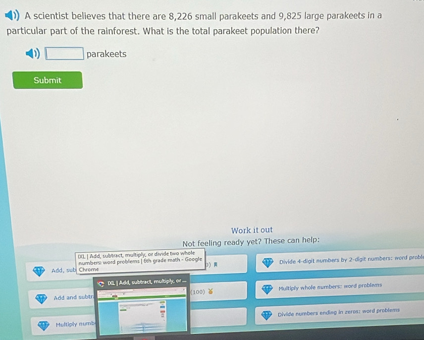 A scientist believes that there are 8,226 small parakeets and 9,825 large parakeets in a 
particular part of the rainforest. What is the total parakeet population there? 
D □ parakeets 
Submit 
Work it out 
Not feeling ready yet? These can help: 
IXL | Add, subtract, multiply, or divide two whole 
Add, sub Chrome Divide 4 -digit numbers by 2 -digit numbers: word probl 
numbers: word problems | 6th grade math - Google 0 
IXL | Add, subtract, multiply, or ... 
Add and subtr (100) Multiply whole numbers: word problems 
Multiply numb Divide numbers ending in zeros: word problems