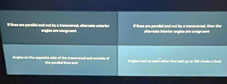 If lines are parallel and cut by a transversal, alternate exterior If lines are parallel and cut by a transversal, then the
angles are congruent alternate interior angles are congruent
Angles on the opposite side of the transversal and outside of Angles next to each other that add up to 180 (make a line)
the parallel lines and