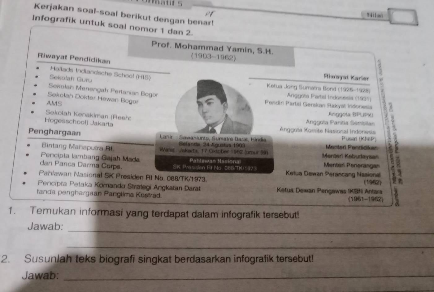 rmatif 5 
Kerjakan soal-soal berikut dengan benar! 
N a 
Infografik untuk soal nomor 1 dan 2. 
Prof. Mohammad Yamin, S.H. 
(1903-1962) 
Riwayat Pendidikan 
Hollads Indlandsche School (HIS) 
Riwayat Karier 
Sekolah Guru Ketua Jong Sumatra Bond (1925-1928) 
Sekolah Menengah Pertanian Bogor 
Anggota Partal Indonesia (1931) 
Sekolah Dokter Hewan Bogor 
AMS 
Pendiri Partai Gerakan Rakyat Indonesia 
Sekolah Kehakiman (Reeht 
Anggola BPUPKI 
Anggota Panitia Sembilan 
Hogesschool) Jakarta Anggota Komite Nasional Indonesia 
Penghargaan Lahir : Sawahlunto, Sumatra Baral, Hindia 
Pusat (KNiP) 
Belanda, 24 Agustus 1903 Menteri Pendidikan 
Bintang Mahaputra BI. Wafat : Jakada, 17 Oktober 1962 (umur 59) Menterl Kebudayaan 
Pencipta lambang Gajah Mada Pahlawan Nasional Menteri Penerangan 
dan Panca Darma Corps. SK Presiden Ri No. 088/TK/1973 
Ketua Dewan Perancang Nasional 
Pahlawan Nasional SK Presiden RI No. 088/TK/1973. 
(1962) 
Pencipta Petaka Komando Strategi Angkatan Darat Ketua Dewan Pengawas IKBN Antara 
tanda penghargaan Panglima Kostrad. (1961-1962) 
1. Temukan informasi yang terdapat dalam infografik tersebut! 
_ 
Jawab: 
_ 
2. Susunlah teks biografi singkat berdasarkan infografik tersebut! 
Jawab:_