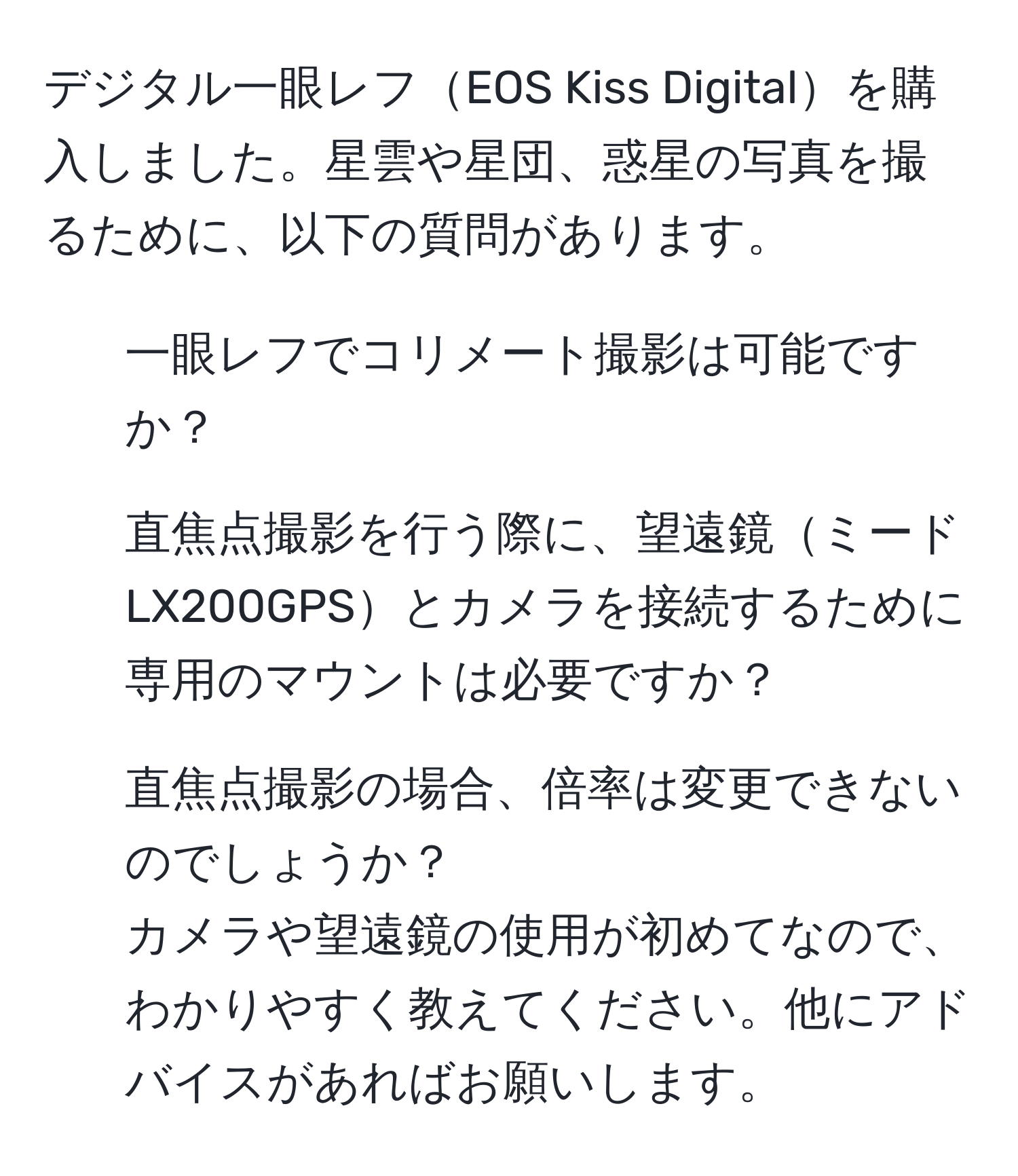 デジタル一眼レフEOS Kiss Digitalを購入しました。星雲や星団、惑星の写真を撮るために、以下の質問があります。  
1. 一眼レフでコリメート撮影は可能ですか？  
2. 直焦点撮影を行う際に、望遠鏡ミードLX200GPSとカメラを接続するために専用のマウントは必要ですか？  
3. 直焦点撮影の場合、倍率は変更できないのでしょうか？  
カメラや望遠鏡の使用が初めてなので、わかりやすく教えてください。他にアドバイスがあればお願いします。
