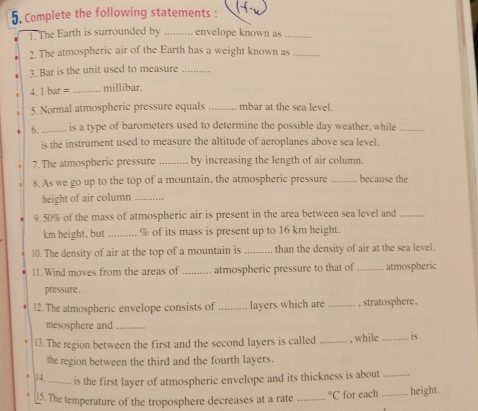 Complete the following statements : 
1. The Earth is surrounded by _envelope known as_ 
2. The atmospheric air of the Earth has a weight known as_ 
3. Bar is the unit used to measure_ 
4. 1 bar = _ millibar. 
5. Normal atmospheric pressure equals _mbar at the sea level. 
6._ is a type of barometers used to determine the possible day weather, while_ 
is the instrument used to measure the altitude of aeroplanes above sea level. 
7. The atmospheric pressure _by increasing the length of air column. 
8. As we go up to the top of a mountain, the atmospheric pressure _because the 
height of air column_ 
9. 50% of the mass of atmospheric air is present in the area between sea level and_
km height, but _ % of its mass is present up to 16 km height. 
10. The density of air at the top of a mountain is _than the density of air at the sea level. 
11. Wind moves from the areas of _atmospheric pressure to that of _atmospheric 
pressure . 
12. The atmospheric envelope consists of _layers which are _, stratosphere , 
mesosphere and_ 
13. The region between the first and the second layers is called _, while _is 
the region between the third and the fourth layers. 
14 _is the first layer of atmospheric envelope and its thickness is about_ 
5. The temperature of the troposphere decreases at a rate _°C for each _height.