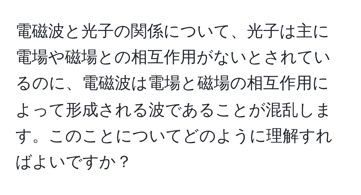 電磁波と光子の関係について、光子は主に電場や磁場との相互作用がないとされているのに、電磁波は電場と磁場の相互作用によって形成される波であることが混乱します。このことについてどのように理解すればよいですか？