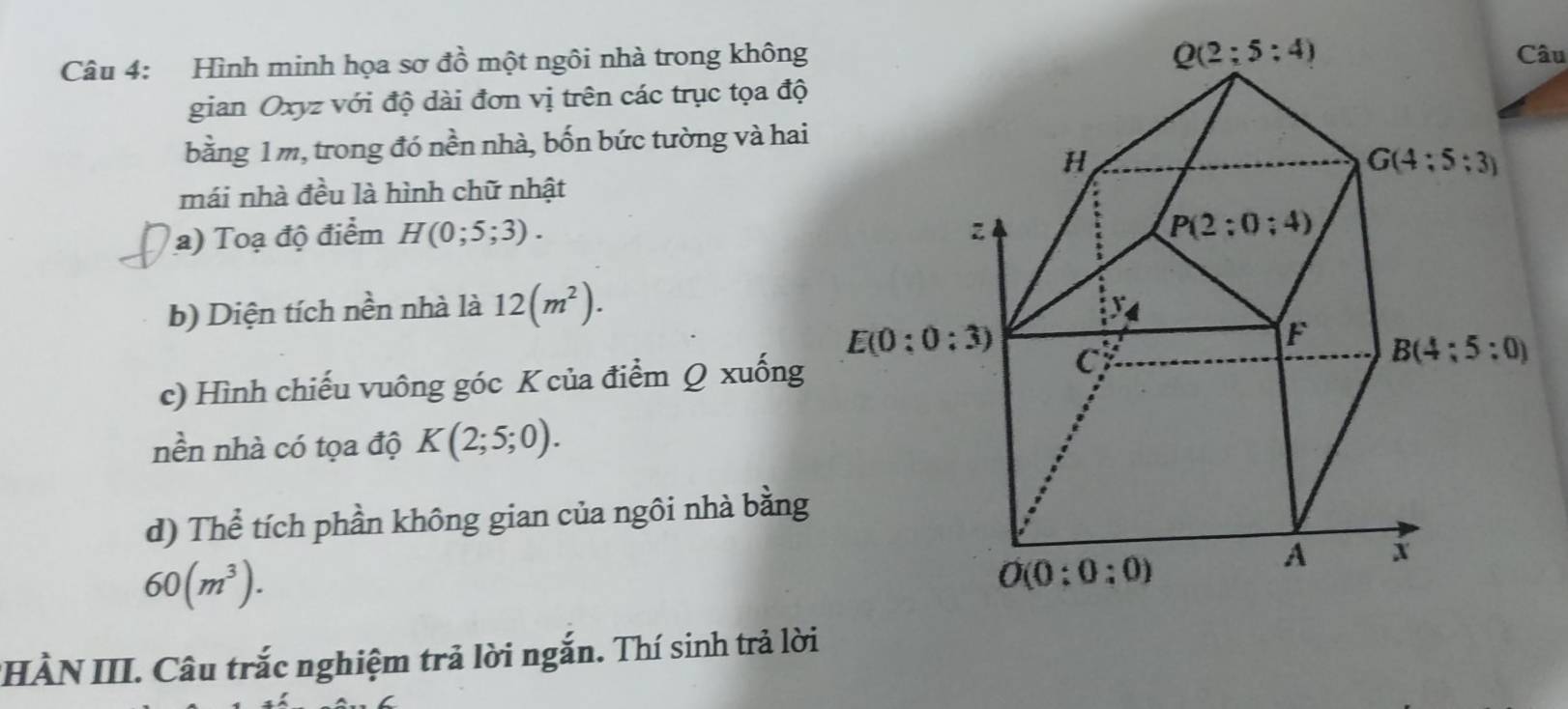 Hình minh họa sơ đồ một ngôi nhà trong khôngCâu
gian Oxyz với độ dài đơn vị trên các trục tọa độ
bằng 1m, trong đó nền nhà, bốn bức tường và hai
mái nhà đều là hình chữ nhật
a) Toạ độ điểm H(0;5;3).
b) Diện tích nền nhà là 12(m^2).
c) Hình chiếu vuông góc K của điểm Q xuống
nền nhà có tọa độ K(2;5;0).
d) Thể tích phần không gian của ngôi nhà bằng
60(m^3).
IHÀN III. Câu trắc nghiệm trả lời ngắn. Thí sinh trả lời