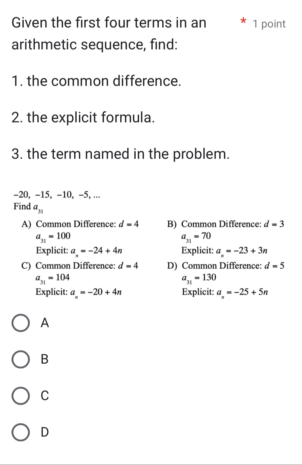 Given the first four terms in an 1 point
arithmetic sequence, find:
1. the common difference.
2. the explicit formula.
3. the term named in the problem.
-20, -15, -10, -5, ...
Find a_31
A) Common Difference: d=4 B) Common Difference: d=3
a_31=100
a_31=70
Explicit: a_n=-24+4n Explicit: a_n=-23+3n
C) Common Difference: d=4 D) Common Difference: d=5
a_31=104
a_31=130
Explicit: a_n=-20+4n Explicit: a_n=-25+5n
A
B
C
D