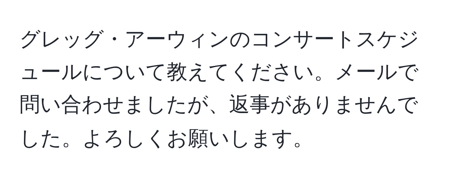 グレッグ・アーウィンのコンサートスケジュールについて教えてください。メールで問い合わせましたが、返事がありませんでした。よろしくお願いします。