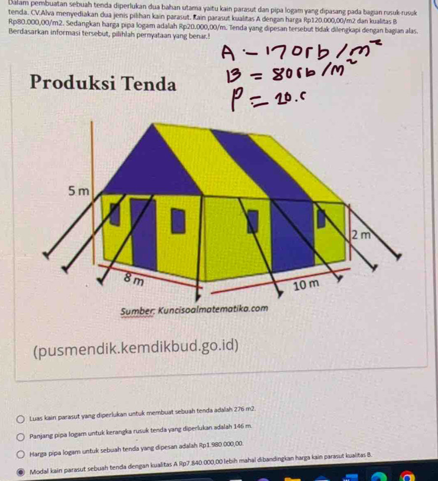 Dalam pembuatan sebuah tenda diperlukan dua bahan utama yaitu kain parasut dan pipa logam yang dipasang pada bagian rusuk-rusuk 
tenda. CV.Alva menyediakan dua jenis pilihan kain parasut. Kain parasut kualitas A dengan harga Rp120.000,00/m2 dan kualitas B
Rp80.000,00/m2. Sedangkan harga pipa logam adalah Rp20.000,00/m. Tenda yang dipesan tersebut tidak dilengkapi dengan bagian alas. 
Berdasarkan informasi tersebut, pilihlah pernyataan yang benar.! 
Produksi Tenda 
(pusmendik.kemdikbud.go.id) 
Luas kain parasut yang diperlukan untuk membuat sebuah tenda adalah 276 m2. 
Panjang pipa logam untuk kerangka rusuk tenda yang diperlukan adalah 146 m. 
Harga pipa logam untuk sebuah tenda yang dipesan adalah Rp1.980.000,00. 
Modal kain parasut sebuah tenda dengan kualitas A Rp7.840.000,00 lebih mahal dibandingkan harga kain parasut kualitas B.