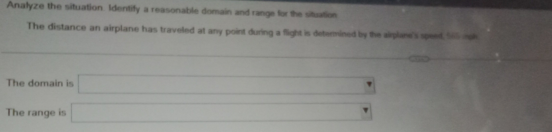 Analyze the situation. Identify a reasonable domain and range for the situation 
The distance an airplane has traveled at any point during a flight is determined by the airplane's speed, S60 mph
∴ △ ADC
The domain is □ _  
The range is □