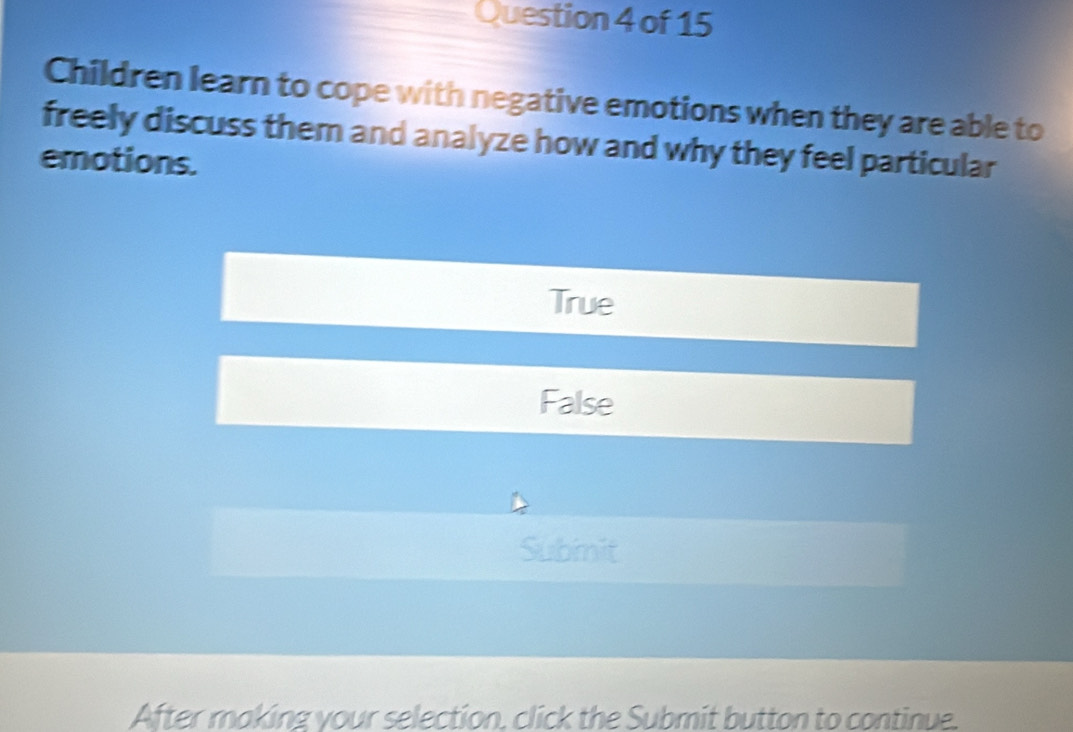 Children learn to cope with negative emotions when they are able to
freely discuss them and analyze how and why they feel particular
emotions.
True
False
Subinit
After making your selection, click the Submit button to continue.