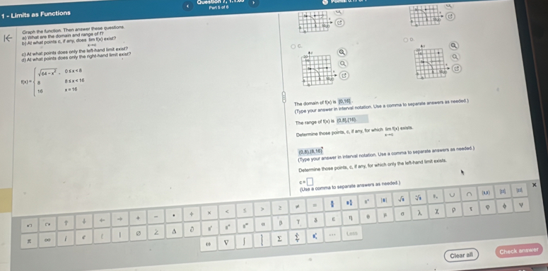 Limits as Functions Part 5 of 6
C
Graph the function. Then answer these questions.
a) What are the domain and range of 
b) At what points c, if any, does lim f(x) exist?
c) A! what points does only the left-hand limit exist?
d) At what points does only the right-hand limit exist? C 。
f(x)=beginarrayl sqrt(64-x^2),0≤ x<8 8≤ x<16 16x=16endarray.
B
The domain off(x) [0,16].
(Type your answer in interval notation. Use a comma to separale answers as needed.)
The range of [x] is (0,8)(16)
Determine those points, c, if any, for which lim f(x) exists.
Rto Q
(0,8),(8,16)
(Type your answer in interval notation. Use a comma to separate answers as needed.)
Determine those points, c, if any, for which only the left-hand limit exists