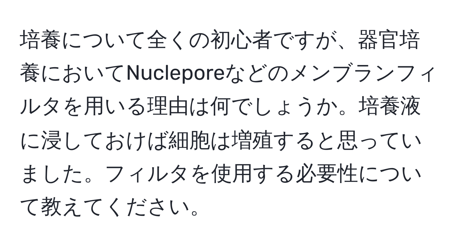 培養について全くの初心者ですが、器官培養においてNucleporeなどのメンブランフィルタを用いる理由は何でしょうか。培養液に浸しておけば細胞は増殖すると思っていました。フィルタを使用する必要性について教えてください。