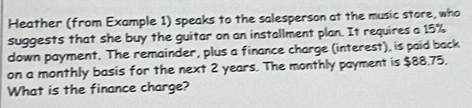 Heather (from Example 1) speaks to the salesperson at the music store, who 
suggests that she buy the guitar on an installment plan. It requires a 15%
down payment. The remainder, plus a finance charge (interest), is paid back 
on a monthly basis for the next 2 years. The monthly payment is $88.75. 
What is the finance charge?