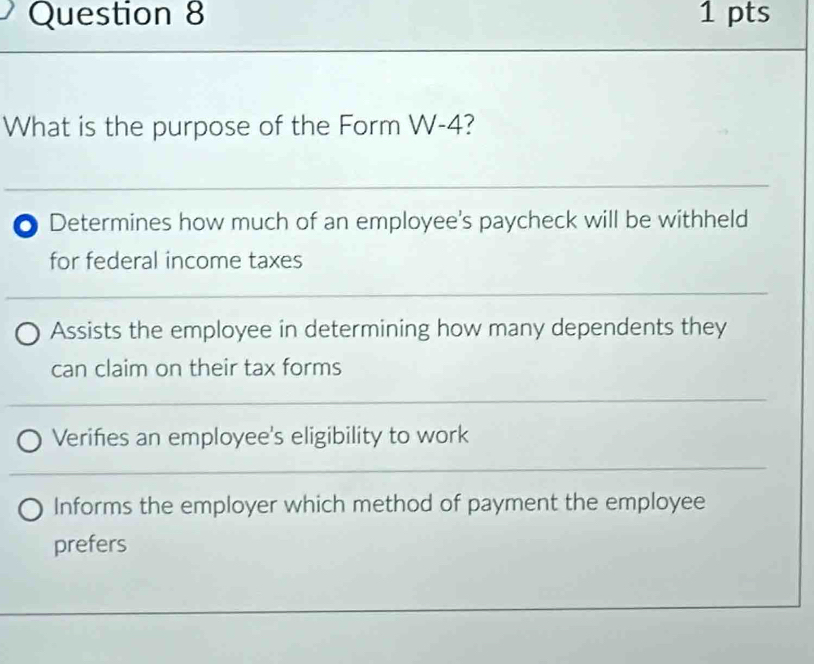 What is the purpose of the Form W-4?
0 Determines how much of an employee's paycheck will be withheld
for federal income taxes
Assists the employee in determining how many dependents they
can claim on their tax forms
Verifies an employee's eligibility to work
Informs the employer which method of payment the employee
prefers