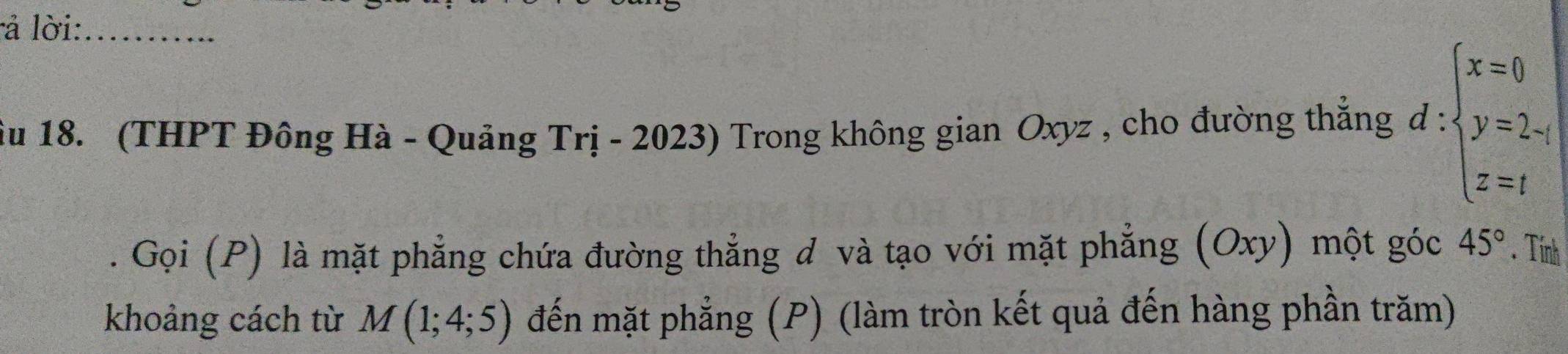 là lời:_ 
ầu 18. (THPT Đông Hà - Quảng Trị - 2023) Trong không gian Oxyz , cho đường thắng d:beginarrayl x=0 y=2- z=1endarray.
Gọi (P) là mặt phẳng chứa đường thẳng đ và tạo với mặt phẳng (Oxy) một góc 45°. Tính 
khoảng cách từ M(1;4;5) đến mặt phẳng (P) (làm tròn kết quả đến hàng phần trăm)