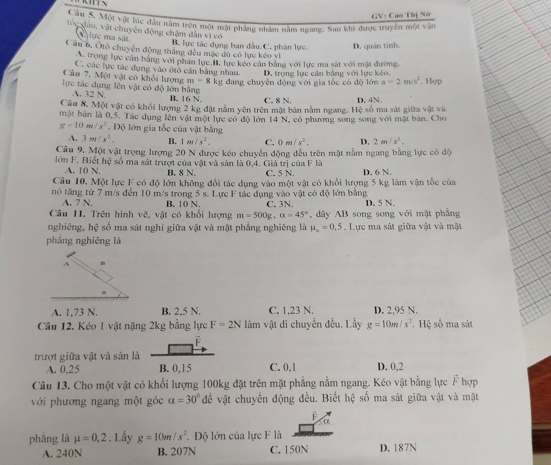 KH
GV: Cao Thị Nở
Câu 5. Một vật lúc đầu nằm trên một mặt phăng nhám nằm ngang. Sau khi được truyên một vận
tốc đầu, vật chuyến động chậm dần vì có
A lực ma sát
B. lực tác dụng ban đầu. C. phân lực. D. quán tính.
Câu 6. Ôtổ chuyển động thăng đều mặc dù có lực kéo vì
A. trọng lực cân bằng với phân lực.B. lực kéo cân bằng với lực ma sát với mặt đường.
C. các lực tác dụng vào ôtô cần bằng nhau. D. trọng lực cân băng với lực kéo.
Câu 7. Một vật có khối lượng m=8 kg đang chuyển động với gia tốc có độ lớn a=2m/s^2. Hợp
lực tác dụng lên vật có độ lớn bằng
A. 32 N. B. 16 N. C. 8 N.
D. 4N.
Câu 8. Một vật có khối lượng 2 kg đặt nằm yên trên mặt bàn nằm ngang. Hệ số ma sát giữa vật và
mặt bản là 0,5. Tác dụng lên vật một lực có độ lớn 14 N, có phương song song với mặt bàn. Cho
g=10m/s^2 Độ lớn gia tốc của vật bằng
A. 3m/s^2. B. 1m/s^2. D. 2m/s^2.
C. 0m/s^2.
Câu 9. Một vật trọng lượng 20 N được kéo chuyền động đều trên mặt nằm ngang bằng lực có độ
lớn F. Biết hệ số ma sát trượt của vật và sàn là 0,4. Giá trị của F là
A. 10 N. B. 8 N. C. 5 N. D. 6 N.
Câu 10. Một lực F có độ lớn không đổi tác dụng vào một vật có khối lượng 5 kg làm vận tốc của
nó tăng từ 7 m/s đến 10 m/s trong 5 s. Lực F tác dụng vào vật có độ lớn bằng
A. 7 N. B. 10 N. C. 3N. D. 5 N.
Câu 11. Trên hình vẽ, vật có khối lượng m=500g,alpha =45° , dây AB song song với mặt phẳng
nghiêng, hệ số ma sát nghỉ giữa vật và mặt phẳng nghiêng là mu _n=0,5. Lực ma sát giữa vật và mặt
phăng nghiêng là
A. 1,73 N. B. 2,5 N. C. 1,23 N. D. 2.95 N.
Câu 12. Kéo 1 vật nặng 2kg bằng lực F=2N làm vật di chuyển đều. Lấy g=10m/s^2. Hệ số ma sát
F
trượt giữa vật và sản là
A. 0,25 B. 0,15 C. 0,1 D. 0,2
Câu 13. Cho một vật có khối lượng 100kg đặt trên mặt phẳng nằm ngang. Kéo vật bằng lực F hợp
với phương ngang một góc alpha =30° đề vật chuyển động đều. Biết hệ số ma sát giữa vật và mặt
F
α
phắng là mu =0,2. Lấy g=10m/s^2 * Độ lớn của lực F là
A. 240N B. 207N C. 150N D. 187N