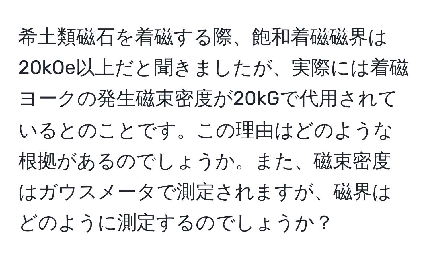 希土類磁石を着磁する際、飽和着磁磁界は20kOe以上だと聞きましたが、実際には着磁ヨークの発生磁束密度が20kGで代用されているとのことです。この理由はどのような根拠があるのでしょうか。また、磁束密度はガウスメータで測定されますが、磁界はどのように測定するのでしょうか？