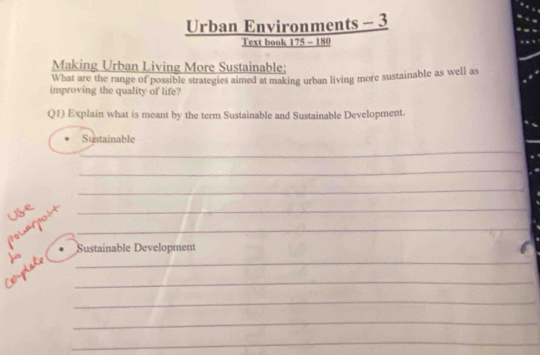 Urban Environments - 3 
Text book 175 - 180 
Making Urban Living More Sustainable; 
What are the range of possible strategies aimed at making urban living more sustainable as well as 
improving the quality of life? 
Q1) Explain what is meant by the term Sustainable and Sustainable Development. 
Sustainable 
_ 
_ 
_ 
use 
polaroí__ 
Sustainable Development 
Complate __ 
_ 
_ 
_