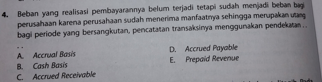 Beban yang realisasi pembayarannya belum terjadi tetapi sudah menjadi beban bagi
perusahaan karena perusahaan sudah menerima manfaatnya sehingga merupakan utang
bagi periode yang bersangkutan, pencatatan transaksinya menggunakan pendekatan . .
A. Accrual Basis D. Accrued Payable
B. Cash Basis E. Prepaid Revenue
C. Accrued Receivable