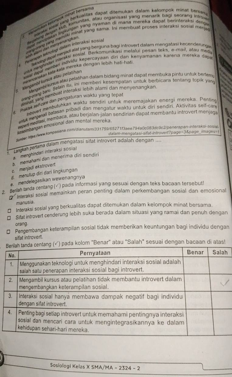 Ménompšian kelompék minat bersam
s araks sasial yang berkualitas dapat ditemukan dalam kelompok minat bersam 
derpabung dengan klub, komunitas, atau organisasi yang menarik bagi seorang introved
dapel tharciptakan lingkungan yang nyaman di mana mereka dapat berinteraksi dengar
oang ong yang memiliki minat yang sama. Ini membuat proses interaksi sosial menja
Penerapan teknologi dalam interaksi sosia
Teknalogi dapat menjadi alat yang berguna bagi introvert dalam mengatasi kecenderungan
untuk menghindari interaksi sosial. Berkomunikasi melalui pesan teks, e-mail, atau media
* osial dapal member individu kepercayaan diri dan kenyamanan karena mereka dapa
merencanakan kata-kata mereka dengan lebíḥ hati-hati
5. Mengambil kursus atau pelatihan
Mengambil kursus atau pelatihan dalam bidang minat dapat membuka pintu untuk bertemu
orang-orang baru. Selain itu, ini memberi kesempatan untuk berbicara tentang topik yang
aiminati, yang membuat interaksi lebih alami dan menyenangkan
6. Praklek self-care dan pengaturan waktu yang tepal
Introvert membutuhkan waktu sendiri untuk meremajakan energi mereka. Penting
untuk mengenali batasan pribadi dan mengatur waktu untuk diri sendiri. Aktivitas self-care
seperti meditasi, membaca, atau berjalan-jalan sendirian dapat membantu introvert menjaga
keseimbangan emosional dan mental mereka
Sumber: https://www.kompasiana.com/dianutami331759/65271f3aee794a0c083dc9c2/penerapan-interaksi-sosial
dalam-mengatasi-sifat-introvert?page=3&page_images=1
Langkah pertama dalam mengatasi sifat introvert adalah dengan ....
a menghindari interaksi sosial
b. memahami dan menerima diri sendiri
c. menjadi ekstrovert
d. menutup diri dari lingkungan
. mendelegasikan wewenangnya
2. Berilah tanda centang (√) pada informasi yang sesuai dengan teks bacaan tersebut!
* Interaksi sosial memainkan peran penting dalam perkembangan sosial dan emosional
manusia.
€£Interaksi sosial yang berkualitas dapat ditemukan dalam kelompok minat bersama.
€ Sifat introvert cenderung lebih suka berada dalam situasi yang ramai dan penuh dengan
orang.
€ Pengembangan keterampilan sosial tidak memberikan keuntungan bagi individu dengan
sifat introvert.
pada kolom "Benar" atau "Salah" sesuai dengan bacaan di atas!
Sosiologi Kelas X SMA/MA - 2324 - 2