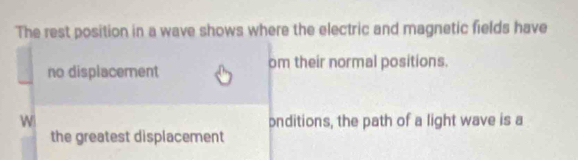 The rest position in a wave shows where the electric and magnetic fields have 
no displacement om their normal positions. 
W onditions, the path of a light wave is a 
the greatest displacement