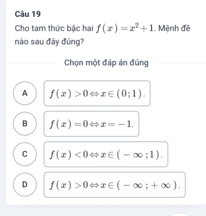 Cho tam thức bậc hai f(x)=x^2+1. Mệnh đề
nào sau đây đúng?
Chọn một đáp án đúng
A f(x)>0Leftrightarrow x∈ (0;1).
B f(x)=0Leftrightarrow x=-1.
C f(x)<0</tex> x∈ (-∈fty ;1).
D f(x)>0 x∈ (-∈fty ;+∈fty ).