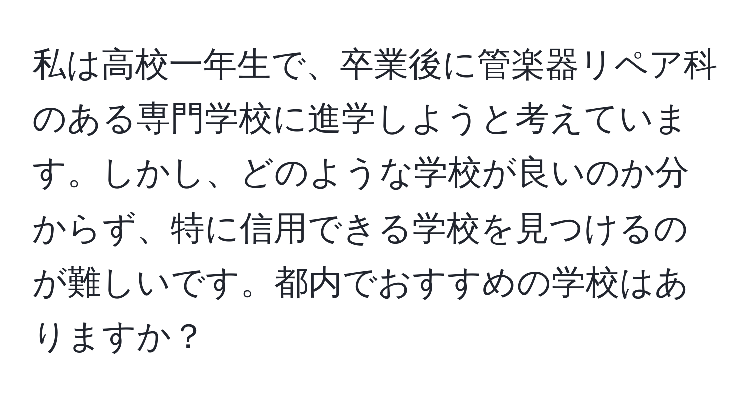 私は高校一年生で、卒業後に管楽器リペア科のある専門学校に進学しようと考えています。しかし、どのような学校が良いのか分からず、特に信用できる学校を見つけるのが難しいです。都内でおすすめの学校はありますか？