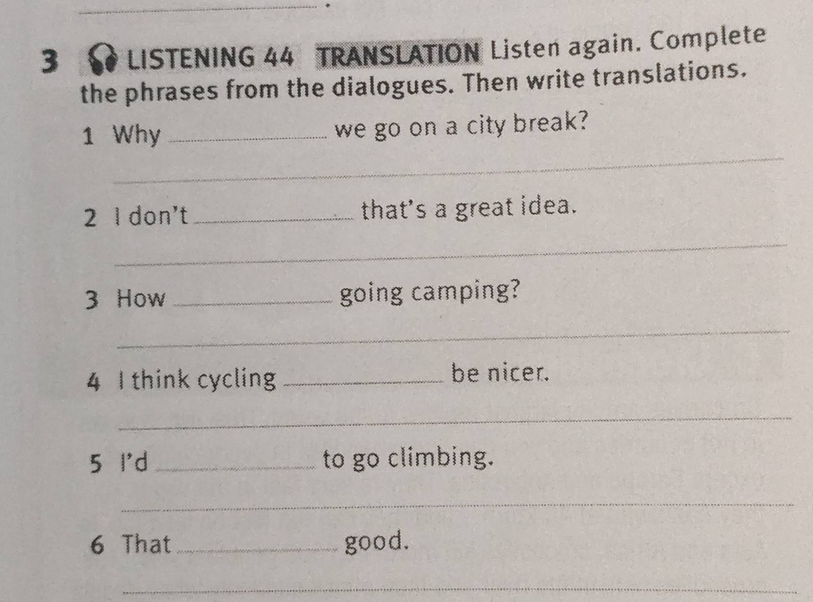 LISTENING 44 TRANSLATION Listen again. Complete 
the phrases from the dialogues. Then write translations. 
1 Why_ 
we go on a city break? 
_ 
2 I don't _that's a great idea. 
_ 
3 How _going camping? 
_ 
4 I think cycling_ 
be nicer. 
_ 
5 I'd _to go climbing. 
_ 
6 That_ good. 
_