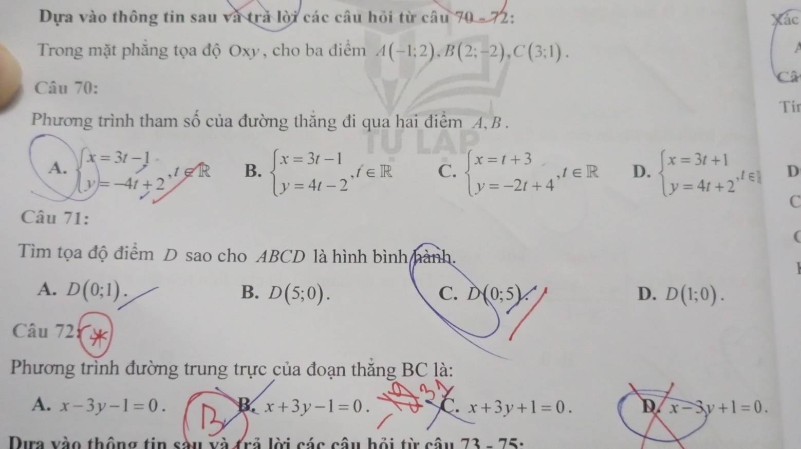 Dựa vào thông tin sau và trả lời các câu hỏi từ câu 70 - 72: Xác
Trong mặt phăng tọa độ Oxy, cho ba điểm A(-1;2), B(2;-2), C(3;1). 

Câ
Câu 70:
Tir
Phương trình tham số của đường thăng đi qua hai điểm A, B.
A. beginarrayl x=3t-1 y=-4t+2endarray. , t∉ R B. beginarrayl x=3t-1 y=4t-2endarray. , t∈ R C. beginarrayl x=t+3 y=-2t+4endarray. , t∈ R D. beginarrayl x=3t+1 y=4t+2^(,t∈ Z)endarray. D
C
Câu 71:
(
Tìm tọa độ điểm D sao cho ABCD là hình bình hành.
A. D(0;1). B. D(5;0). C. D(0;5). D. D(1;0). 
Câu 72:
Phương trình đường trung trực của đoạn thắng BC là:
A. x-3y-1=0. B. x+3y-1=0. C. x+3y+1=0. D x-3y+1=0. 
Dựa vào thông tin sàu và trả lời các câu hỏi từ câu 73-75·