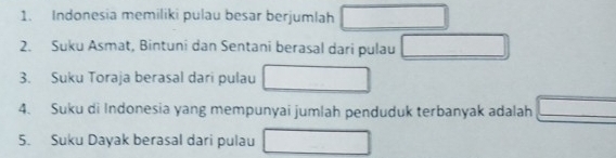 Indonesia memiliki pulau besar berjumlah □
2. Suku Asmat, Bintuni dan Sentani berasal dari pulau □
3. Suku Toraja berasal dari pulau □
4. Suku di Indonesia yang mempunyai jumlah penduduk terbanyak adalah □
5. Suku Dayak berasal dari pulau □