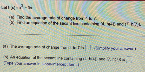 Let h(x)=x^2-3x. 
(a) Find the average rate of change from 4 to 7. 
(b) Find an equation of the secant line containing (4,h(4)) and (7,h(7)). 
(a) The average rate of change from 4 to 7 is □ (Simplify your answer.) 
(b) An equation of the secant line containing (4,h(4)) and (7,h(7)) is □. 
(Type your answer in slope-intercept form.)