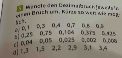 Wandle den Dezimalbruch jeweils in 
einen Bruch um. Kürze so weit wie mög- 
lich. 
a) 0, 1 0, 3 0, 4 0, 7 0, 8 0, 9
b) 0,25 0,75 0,104 0,375 0,425
c) 0,04 0,05 0,025 0,002 0,008
d) 1,3 1,5 ⩽ 2, 2 2, 9 ⩽ 3, 1 ⩽ 3, 4